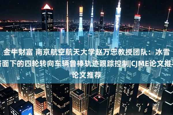 金牛财富 南京航空航天大学赵万忠教授团队：冰雪路面下的四轮转向车辆鲁棒轨迹跟踪控制|CJME论文推荐