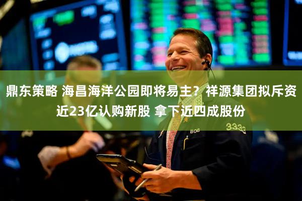 鼎东策略 海昌海洋公园即将易主？祥源集团拟斥资近23亿认购新股 拿下近四成股份