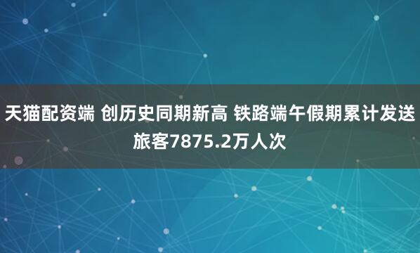 天猫配资端 创历史同期新高 铁路端午假期累计发送旅客7875.2万人次