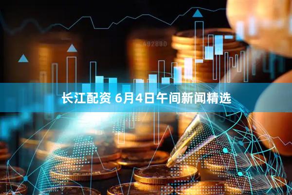 长江配资 6月4日午间新闻精选