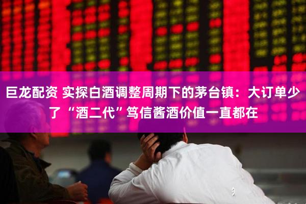 巨龙配资 实探白酒调整周期下的茅台镇：大订单少了 “酒二代”笃信酱酒价值一直都在