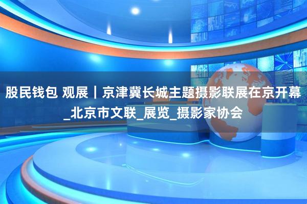 股民钱包 观展｜京津冀长城主题摄影联展在京开幕_北京市文联_展览_摄影家协会