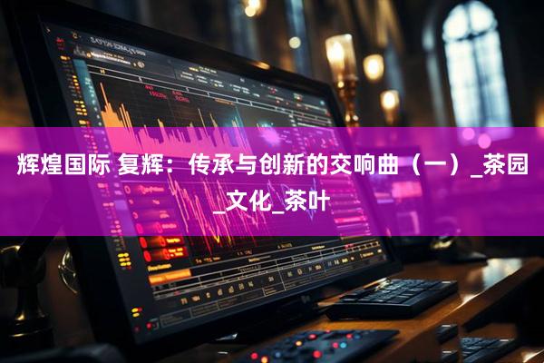 辉煌国际 复辉：传承与创新的交响曲（一）_茶园_文化_茶叶