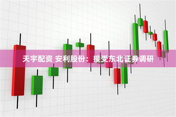 天宇配资 安利股份：接受东北证券调研