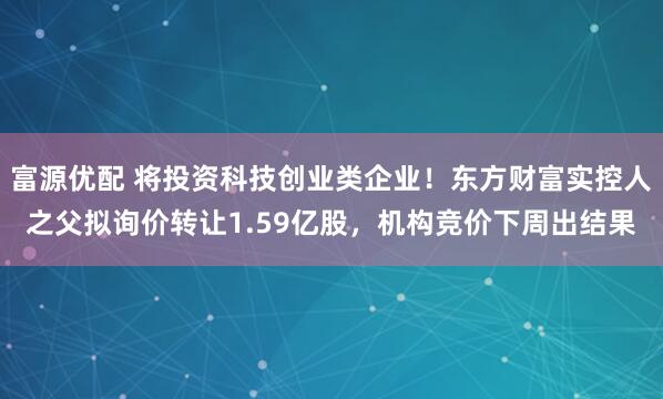 富源优配 将投资科技创业类企业！东方财富实控人之父拟询价转让1.59亿股，机构竞价下周出结果