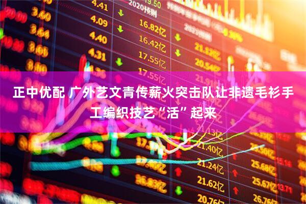 正中优配 广外艺文青传薪火突击队让非遗毛衫手工编织技艺“活”起来