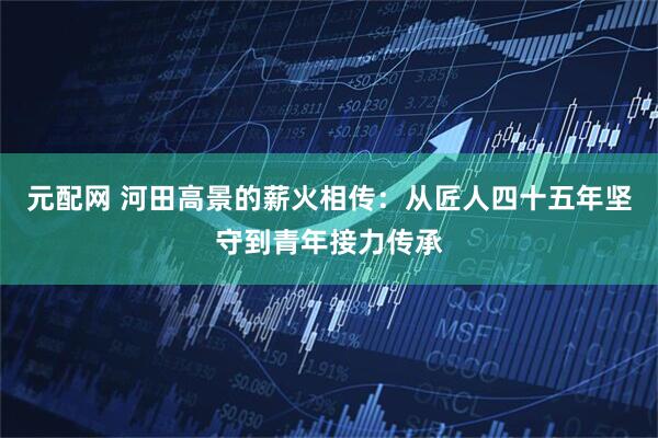 元配网 河田高景的薪火相传：从匠人四十五年坚守到青年接力传承