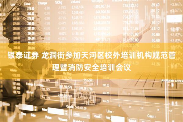 银泰证券 龙洞街参加天河区校外培训机构规范管理暨消防安全培训会议