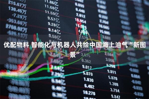 优配物料 智能化与机器人共绘中国海上油气“新图景”