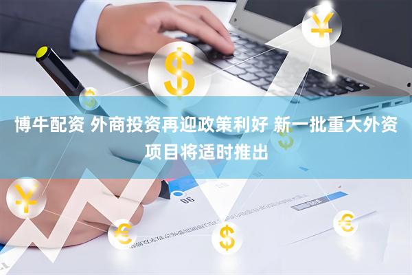 博牛配资 外商投资再迎政策利好 新一批重大外资项目将适时推出