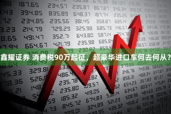 鑫耀证券 消费税90万起征，超豪华进口车何去何从？
