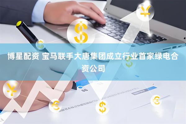 博星配资 宝马联手大唐集团成立行业首家绿电合资公司