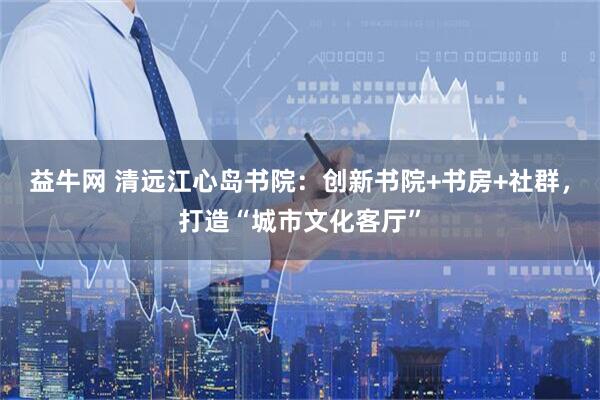益牛网 清远江心岛书院：创新书院+书房+社群，打造“城市文化客厅”