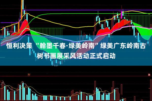 恒利决策 “翰墨千春·绿美岭南”绿美广东岭南古树书画展采风活动正式启动