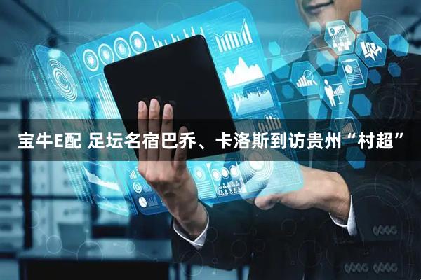 宝牛E配 足坛名宿巴乔、卡洛斯到访贵州“村超”