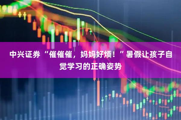 中兴证券 “催催催，妈妈好烦！”暑假让孩子自觉学习的正确姿势