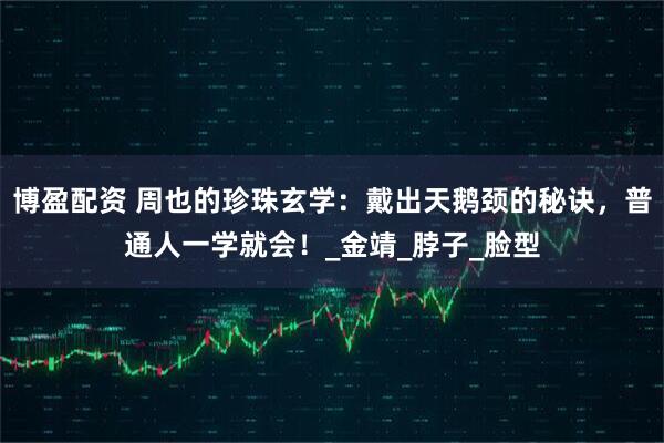 博盈配资 周也的珍珠玄学：戴出天鹅颈的秘诀，普通人一学就会！_金靖_脖子_脸型