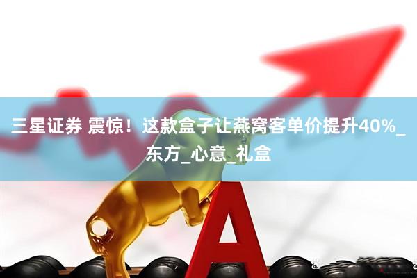 三星证券 震惊！这款盒子让燕窝客单价提升40%_东方_心意_礼盒