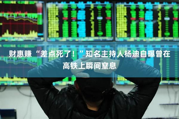 财惠赚 “差点死了！”知名主持人杨迪自曝曾在高铁上瞬间窒息