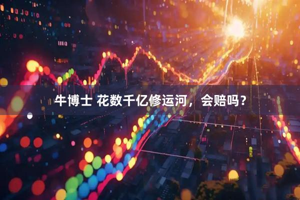 牛博士 花数千亿修运河，会赔吗？