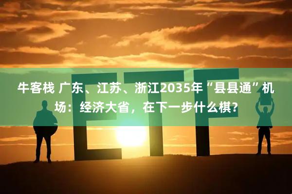 牛客栈 广东、江苏、浙江2035年“县县通”机场：经济大省，在下一步什么棋？