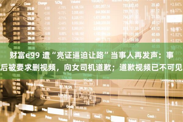 财富e99 遭“亮证逼迫让路”当事人再发声：事后被要求删视频，向女司机道歉；道歉视频已不可见