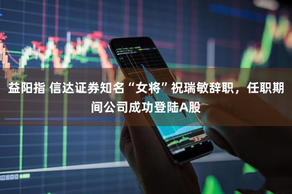 益阳指 信达证券知名“女将”祝瑞敏辞职，任职期间公司成功登陆A股