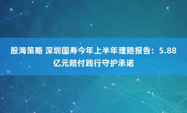 股海策略 深圳国寿今年上半年理赔报告：5.88亿元赔付践行守护承诺