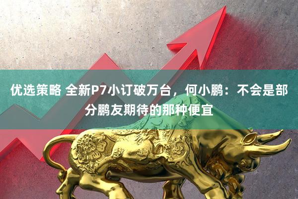 优选策略 全新P7小订破万台，何小鹏：不会是部分鹏友期待的那种便宜