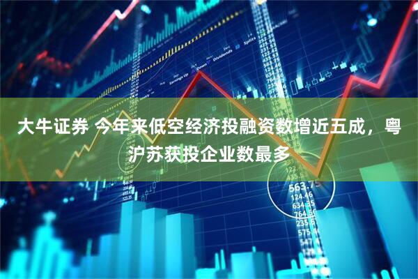 大牛证券 今年来低空经济投融资数增近五成，粤沪苏获投企业数最多