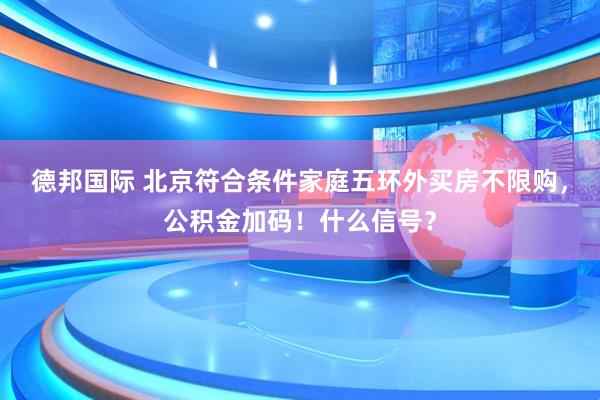 德邦国际 北京符合条件家庭五环外买房不限购，公积金加码！什么信号？