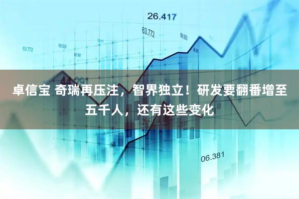 卓信宝 奇瑞再压注，智界独立！研发要翻番增至五千人，还有这些变化