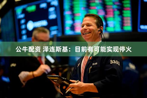 公牛配资 泽连斯基：目前有可能实现停火