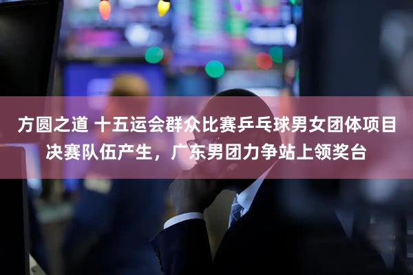 方圆之道 十五运会群众比赛乒乓球男女团体项目决赛队伍产生，广东男团力争站上领奖台