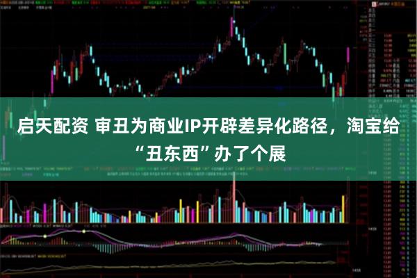 启天配资 审丑为商业IP开辟差异化路径，淘宝给“丑东西”办了个展