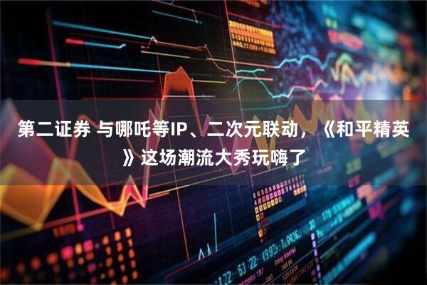 第二证券 与哪吒等IP、二次元联动，《和平精英》这场潮流大秀玩嗨了