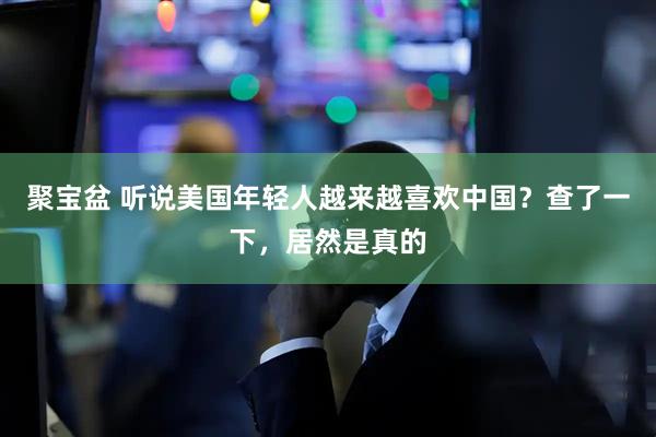 聚宝盆 听说美国年轻人越来越喜欢中国？查了一下，居然是真的