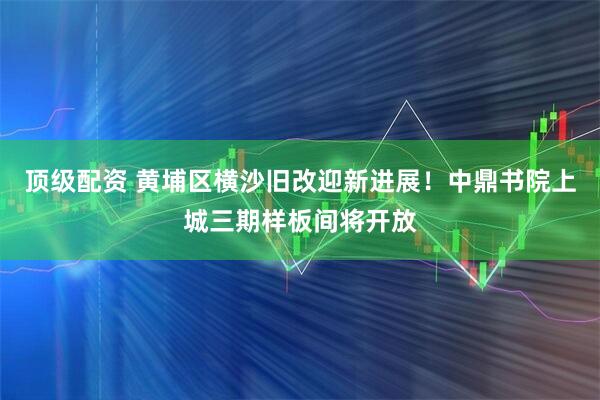 顶级配资 黄埔区横沙旧改迎新进展！中鼎书院上城三期样板间将开放