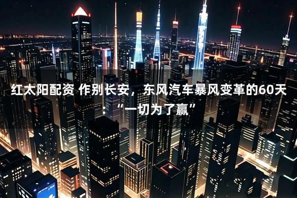 红太阳配资 作别长安，东风汽车暴风变革的60天：“一切为了赢”