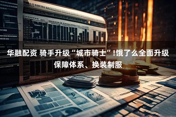 华融配资 骑手升级“城市骑士”!饿了么全面升级保障体系、换装制服