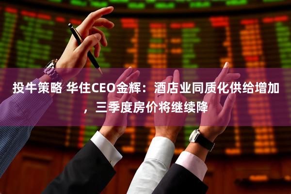 投牛策略 华住CEO金辉：酒店业同质化供给增加，三季度房价将继续降