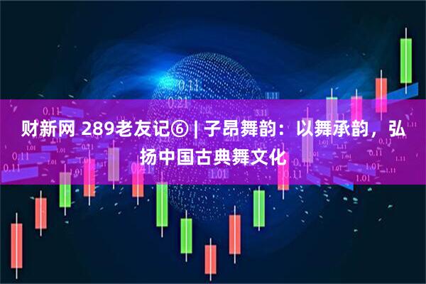 财新网 289老友记⑥ | 子昂舞韵：以舞承韵，弘扬中国古典舞文化