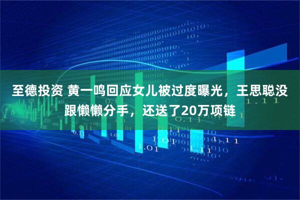 至德投资 黄一鸣回应女儿被过度曝光，王思聪没跟懒懒分手，还送了20万项链