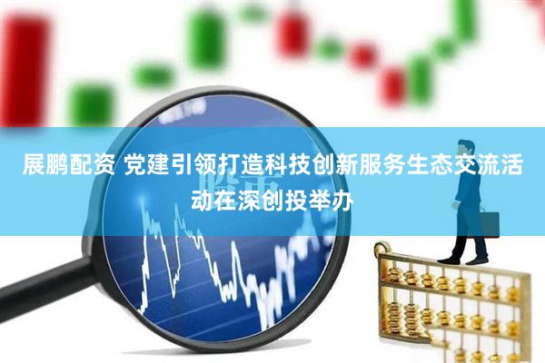 展鹏配资 党建引领打造科技创新服务生态交流活动在深创投举办
