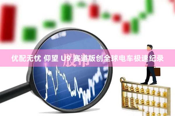 优配无忧 仰望 U9 赛道版创全球电车极速纪录