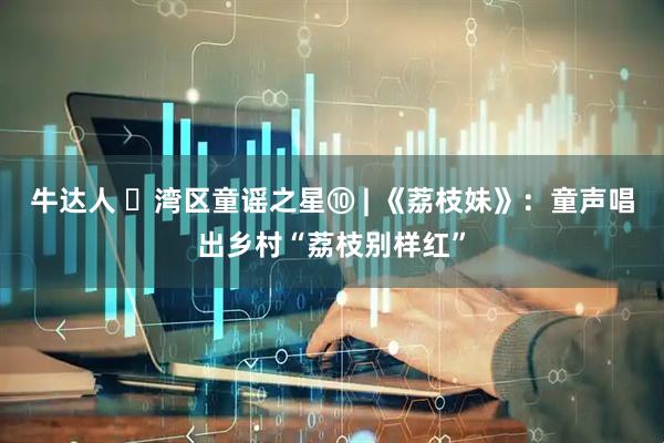 牛达人 ‌湾区童谣之星⑩ | 《荔枝妹》：童声唱出乡村“荔枝别样红”