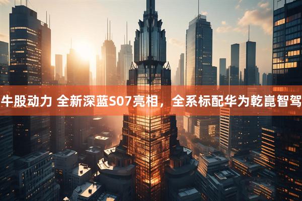 牛股动力 全新深蓝S07亮相，全系标配华为乾崑智驾