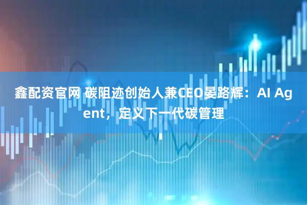 鑫配资官网 碳阻迹创始人兼CEO晏路辉：AI Agent，定义下一代碳管理