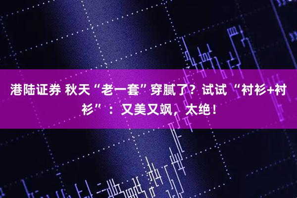 港陆证券 秋天“老一套”穿腻了？试试 “衬衫+衬衫” ：又美又飒，太绝！