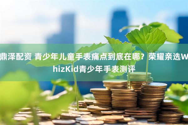 鼎泽配资 青少年儿童手表痛点到底在哪？荣耀亲选WhizKid青少年手表测评